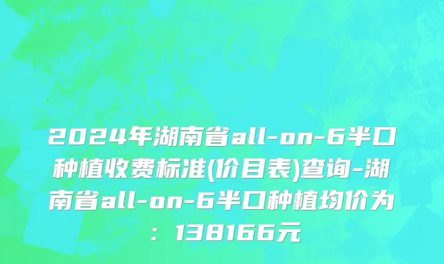 2024年湖南省all-on-6半口种植收费标准(价目表)查询-湖南省all-on-6半口种植均价为：138166元