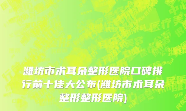 潍坊市术耳朵整形医院口碑排行前十佳大公布(潍坊市术耳朵整形整形医院)