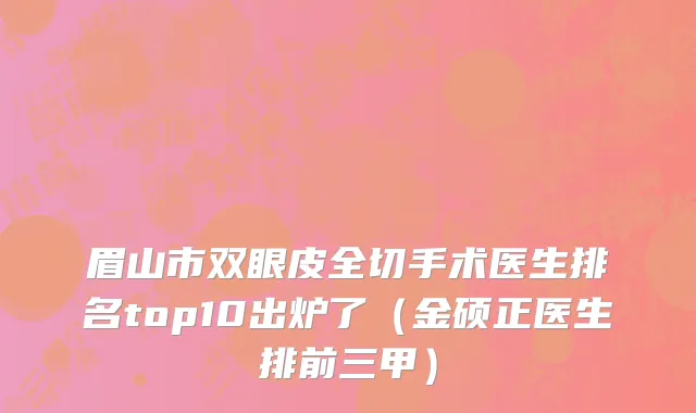 眉山市双眼皮全切手术医生排名top10出炉了（金硕正医生排前三甲）