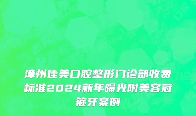 漳州佳美口腔整形门诊部收费标准2024新年曝光附美容冠箍牙案例