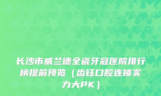 长沙市威兰德全瓷牙冠医院排行榜提前预览（齿钰口腔连锁实力大PK）