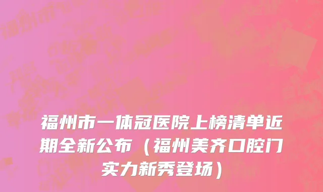 福州市一体冠医院上榜清单近期全新公布（福州美齐口腔门实力新秀登场）