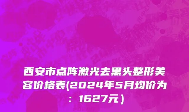 西安市点阵激光去黑头整形美容价格表(2024年5月均价为：1627元）