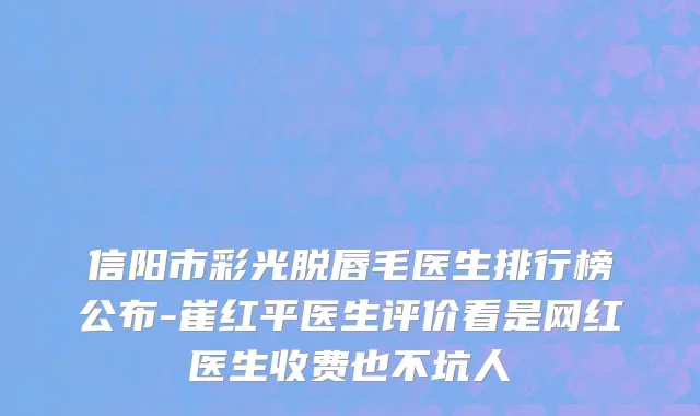 信阳市彩光脱唇毛医生排行榜公布-崔红平医生评价看是网红医生收费也不坑人