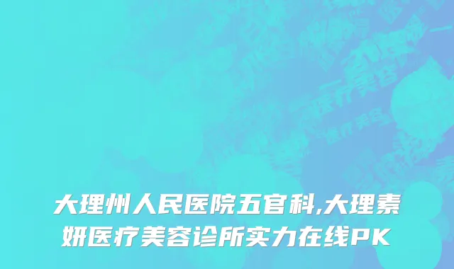 大理州人民医院五官科,大理素妍医疗美容诊所实力在线PK