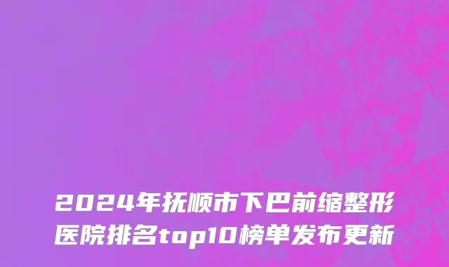 2024年抚顺市下巴前缩整形医院排名top10榜单发布更新