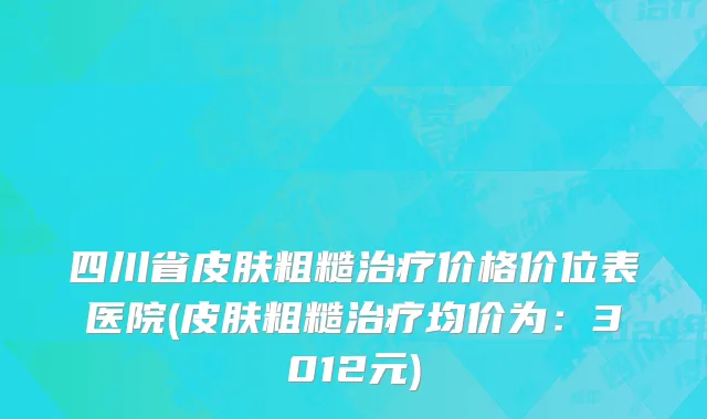 四川省皮肤粗糙治疗价格价位表医院(皮肤粗糙治疗均价为：3012元)