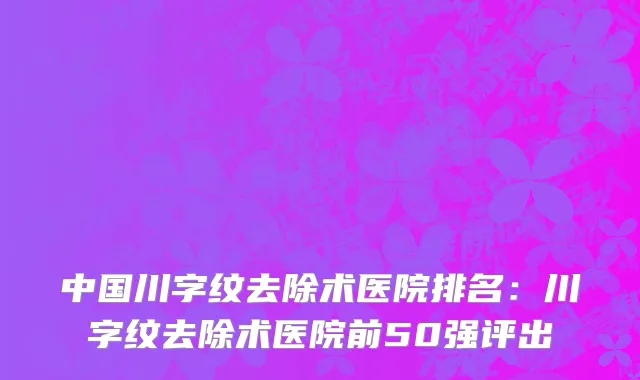 中国川字纹去除术医院排名：川字纹去除术医院前50强评出