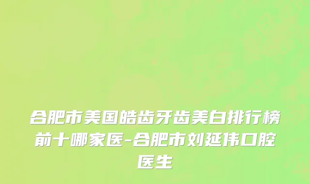 合肥市美国皓齿牙齿美白排行榜前十哪家医-合肥市刘延伟口腔医生