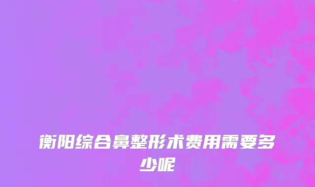 衡阳综合鼻整形术费用需要多少呢