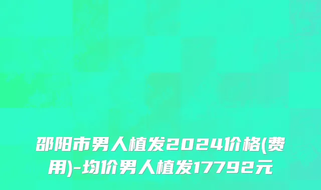 邵阳市男人植发2024价格(费用)-均价男人植发17792元