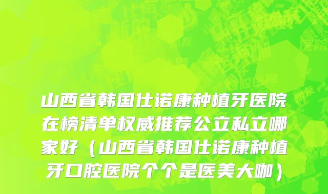 山西省韩国仕诺康种植牙医院在榜清单权威推荐公立私立哪家好（山西省韩国仕诺康种植牙口腔医院个个是医美大咖）
