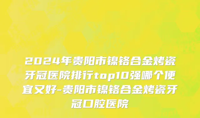 2024年贵阳市镍铬合金烤瓷牙冠医院排行top10强哪个便宜又好-贵阳市镍铬合金烤瓷牙冠口腔医院