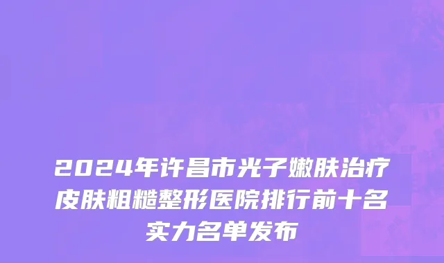 2024年许昌市光子嫩肤治疗皮肤粗糙整形医院排行前十名实力名单发布