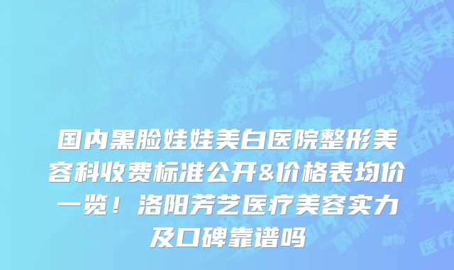 国内黑脸娃娃美白医院整形美容科收费标准公开&价格表均价一览!洛阳芳艺医疗美容实力及口碑靠谱吗