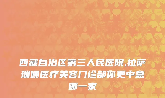 西藏自治区第三人民医院,拉萨瑞俪医疗美容门诊部你更中意哪一家