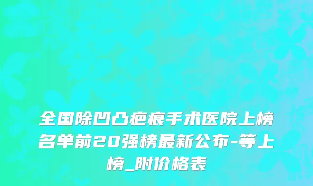 全国除凹凸疤痕手术医院上榜名单前20强榜最新公布-等上榜_附价格表