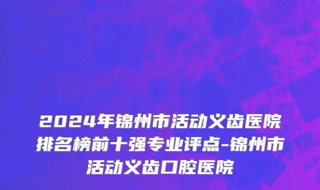 2024年锦州市活动义齿医院排名榜前十强专业评点-锦州市活动义齿口腔医院