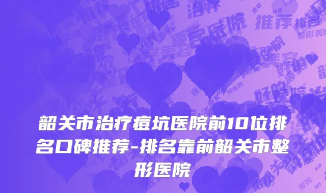 韶关市治疗痘坑医院前10位排名口碑推荐-排名靠前韶关市整形医院