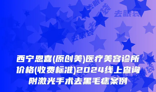 西宁恩喜(原创美)医疗美容诊所价格(收费标准)2024线上查询附激光手术去黑毛痣案例