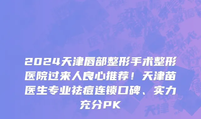 2024天津唇部整形手术整形医院过来人良心推荐！天津苗医生专业祛痘连锁口碑、实力充分PK