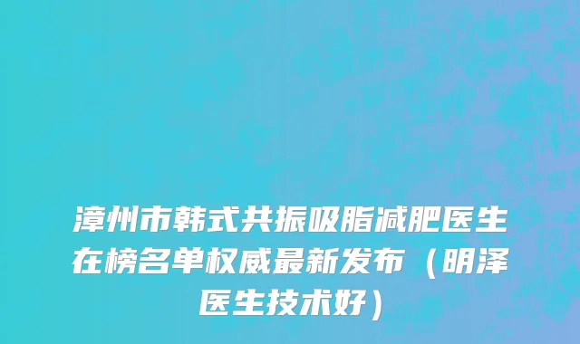 漳州市韩式共振吸脂减肥医生在榜名单权威最新发布（明泽医生技术好）
