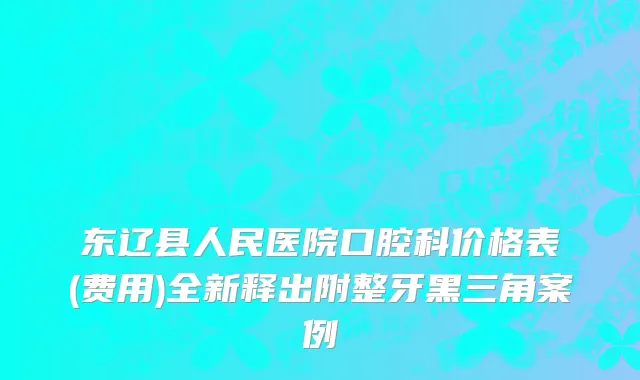 东辽县人民医院口腔科价格表(费用)全新释出附整牙黑三角案例