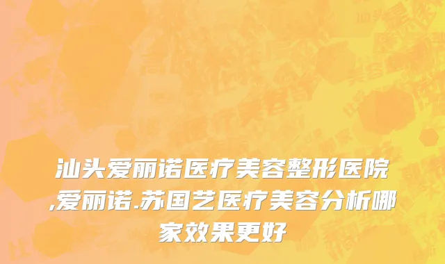 汕头爱丽诺医疗美容整形医院,爱丽诺.苏国艺医疗美容分析哪家效果更好