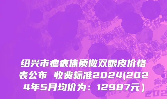 绍兴市疤痕体质做双眼皮价格表公布 收费标准2024(2024年5月均价为：12987元）