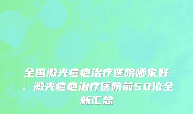 全国激光痘疤治疗医院哪家好：激光痘疤治疗医院前50位全新汇总