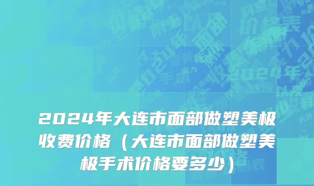 2024年大连市面部做塑美极收费价格（大连市面部做塑美极手术价格要多少）