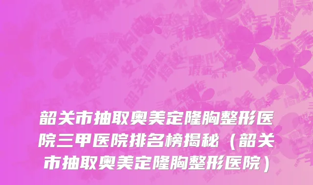 韶关市抽取奥美定隆胸整形医院三甲医院排名榜揭秘（韶关市抽取奥美定隆胸整形医院）