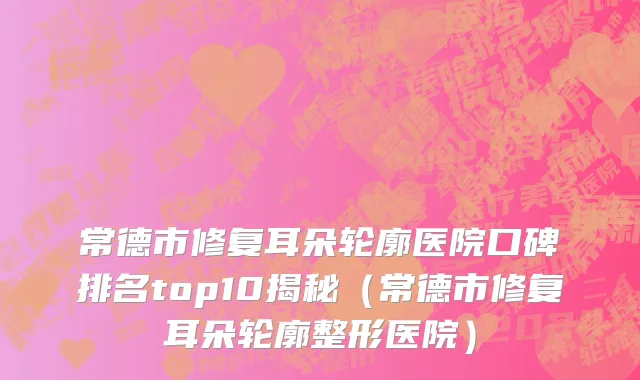 常德市修复耳朵轮廓医院口碑排名top10揭秘（常德市修复耳朵轮廓整形医院）
