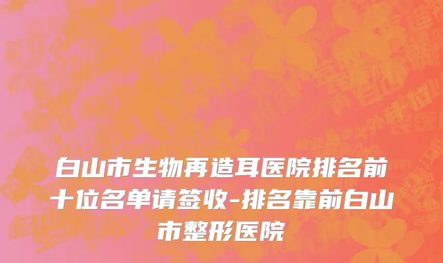 白山市生物再造耳医院排名前十位名单请签收-排名靠前白山市整形医院