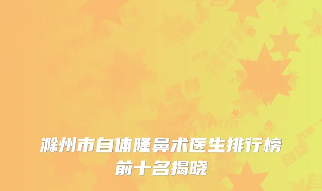 滁州市自体隆鼻术医生排行榜前十名揭晓