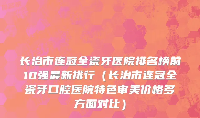 长治市连冠全瓷牙医院排名榜前10强最新排行（长治市连冠全瓷牙口腔医院特色审美价格多方面对比）
