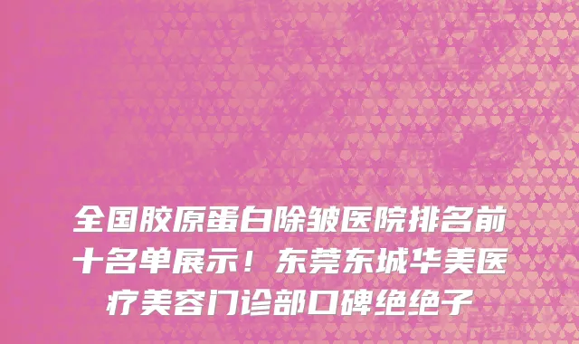 全国胶原蛋白除皱医院排名前十名单展示！东莞东城华美医疗美容门诊部口碑绝绝子