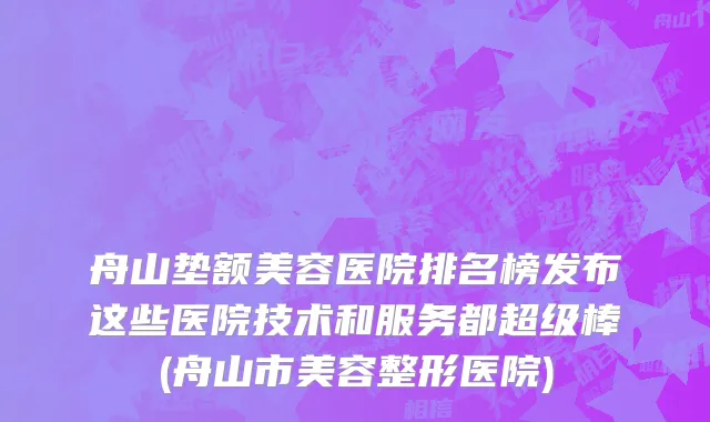 舟山垫额美容医院排名榜发布这些医院技术和服务都超级棒(舟山市美容整形医院)