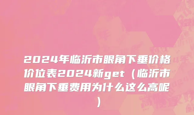 2024年临沂市眼角下垂价格价位表2024新get（临沂市眼角下垂费用为什么这么高呢）