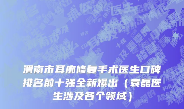 渭南市耳廓修复手术医生口碑排名前十强全新爆出（袁磊医生涉及各个领域）