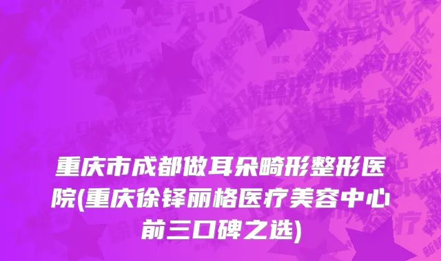 重庆市成都做耳朵畸形整形医院(重庆徐铎丽格医疗美容中心前三口碑之选)