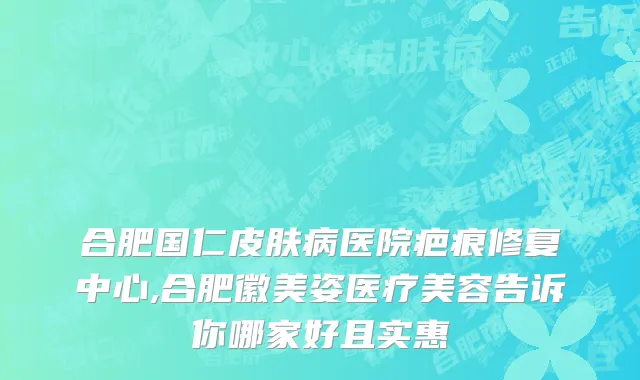 合肥国仁皮肤病医院疤痕修复中心,合肥徽美姿医疗美容告诉你哪家好且实惠