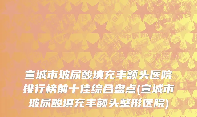宣城市玻尿酸填充丰额头医院排行榜前十佳综合盘点(宣城市玻尿酸填充丰额头整形医院)