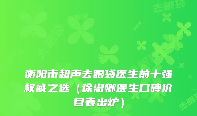 衡阳市超声去眼袋医生前十强权威之选（徐淑卿医生口碑价目表出炉）