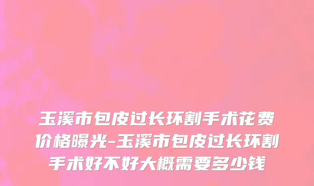 玉溪市包皮过长环割手术花费价格曝光-玉溪市包皮过长环割手术好不好大概需要多少钱