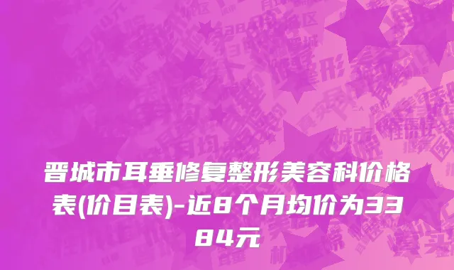 晋城市耳垂修复整形美容科价格表(价目表)-近8个月均价为3384元