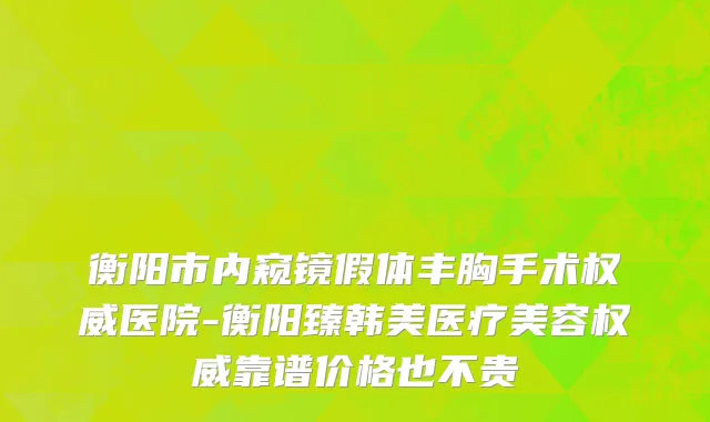 衡阳市内窥镜假体丰胸手术权威医院-衡阳臻韩美医疗美容权威靠谱价格也不贵