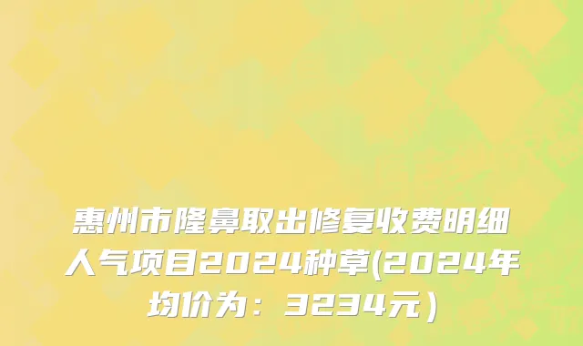 惠州市隆鼻取出修复收费明细人气项目2024种草(2024年均价为：3234元）