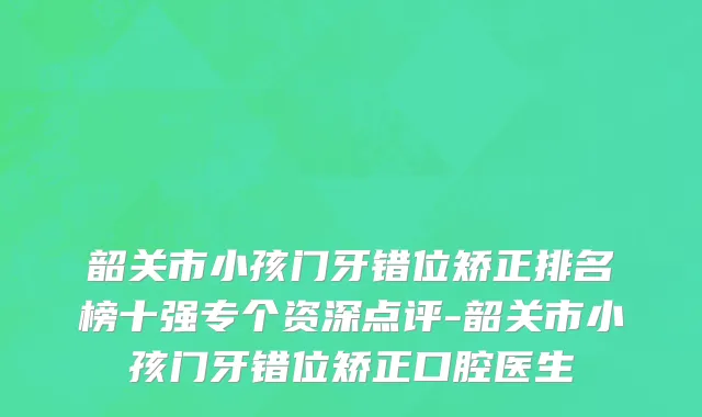 韶关市小孩门牙错位矫正排名榜十强专个资深点评-韶关市小孩门牙错位矫正口腔医生