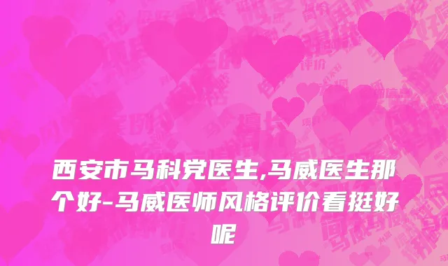 西安市马科党医生,马威医生那个好-马威医师风格评价看挺好呢